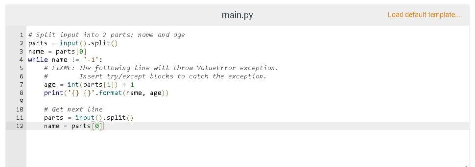 main.py
Load default template...
1 # Split input into 2 parts: name and age
2 parts = input ().split ()
3 name = parts [0]
4 while name != '-1':
# FIXME: The following tine will throw VatueError exception.
Insert try/except blocks to catch the exception.
5
6.
23
age = int (parts[1]) + 1
print ('{} {}'.format (name, age))
7
10
# Get next Line
parts = input ().split ()
name = parts[@]
11
12
