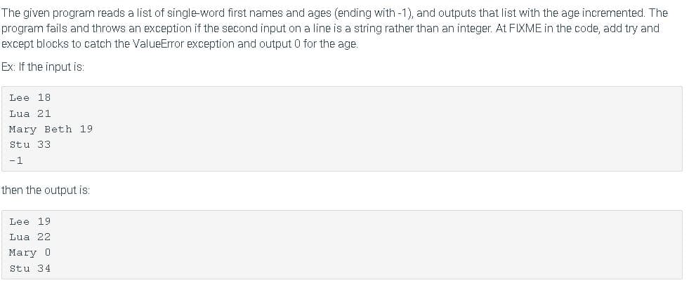 The given program reads a list of single-word first names and ages (ending with -1), and outputs that list with the age incremented. The
program fails and throws an exception if the second input on a line is a string rather than an integer. At FIXME in the code, add try and
except blocks to catch the ValueError exception and output 0 for the age.
Ex: If the input is:
Lee 18
Lua 21
Mary Beth 19
Stu 33
-1
then the output is:
Lee 19
Lua 22
Mary 0
Stu 34
