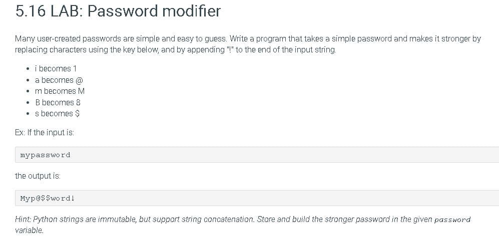 5.16 LAB: Password modifier
Many user-created passwords are simple and easy to guess. Write a program that takes a simple password and makes it stronger by
replacing characters using the key below, and by appending "!" to the end of the input string.
• i becomes 1
• a becomes @
• m becomes M
• B becomes 8
s becomes $
Ex: If the input is:
mypassword
the output is:
Myp@$ $word!
Hint: Python strings are immutable, but support string concatenation. Store and build the stronger password in the given password
variable.
