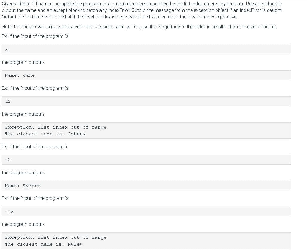 Given a list of 10 names, complete the program that outputs the name specified by the list index entered by the user. Use a try block to
output the name and an except block to catch any IndexError. Output the message from the exception object if an IndexError is caught.
Output the first element in the list if the invalid index is negative or the last element if the invalid index is positive.
Note: Python allows using a negative index to access a list, as long as the magnitude of the index is smaller than the size of the list.
Ex: If the input of the program is:
5
the program outputs:
Name: Jane
Ex: If the input of the program is:
12
the program outputs:
Exception! list index out of range
The closest name is: Johnny
Ex: If the input of the program is:
-2
the program outputs:
Name: Tyrese
Ex: If the input of the program is:
-15
the program outputs:
Exception! list index out of range
The closest name is: Ryley
