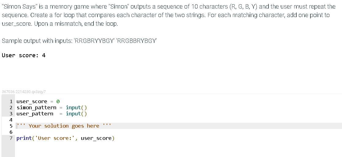 "Simon Says" is a memory game where "Simon" outputs a sequence of 10 characters (R, G, B, Y) and the user must repeat the
sequence. Create a for loop that compares each character of the two strings. For each matching character, add one point to
user_score. Upon a mismatch, end the loop.
Sample output with inputs: 'RRGBRYYBGY' 'RRGBBRYBGY'
User score: 4
367036.2214230.qx3zqy7
1 user score = 0
2 simon_pattern = input()
3 user_pattern
input()
4
Your solution goes here ''"
6
7 print('User score:', user_score)
