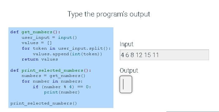 Type the program's output
def get_numbers () :
user input
values = []
input ()
Input
for token in user_input. split():
values. append (int (token) )
468 12 15 11
return values
def print_selected_numbers ():
numbers = get numbers ()
for number in numbers:
if (number 8 4)
print (number)
Output
0:
=3%3D
print_selected_numbers ()
