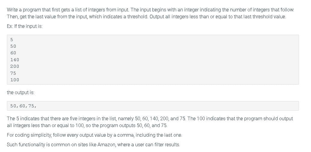 Write a program that first gets a list of integers from input. The input begins with an integer indicating the number of integers that follow.
Then, get the last value from the input, which indicates a threshold. Output all integers less than or equal to that last threshold value.
Ex: If the input is:
50
60
140
200
75
100
the output is:
50, 60, 75,
The 5 indicates that there are five integers in the list, namely 50, 60, 140, 200, and 75. The 100 indicates that the program should output
all integers less than or equal to 100, so the program outputs 50, 60, and 75.
For coding simplicity, follow every output value by a comma, including the last one.
Such functionality is common on sites like Amazon, where a user can filter results.
