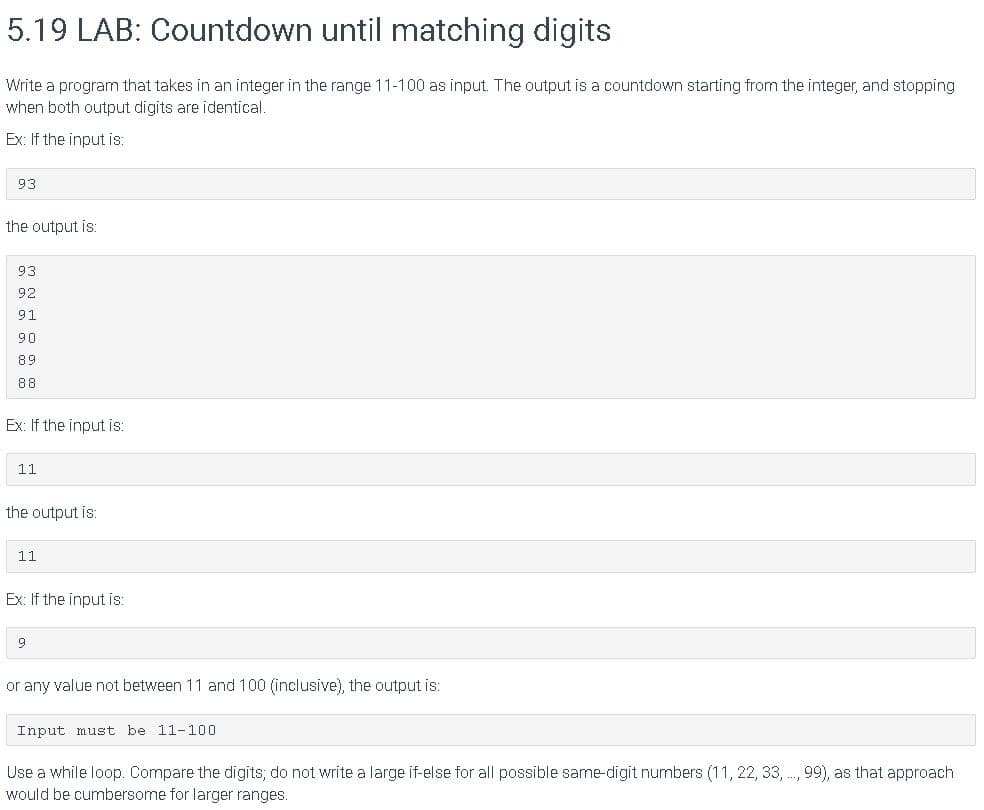 5.19 LAB: Countdown until matching digits
Write a program that takes in an integer in the range 11-100 as input. The output is a countdown starting from the integer, and stopping
when both output digits are identical.
Ex: If the input is:
93
the output is:
93
92
91
90
89
88
Ex: If the input is:
11
the output is:
11
Ex: If the input is:
or any value not between 11 and 100 (inclusive), the output is:
Input must be 11-100
Use a while loop. Compare the digits; do not write a large if-else for all possible same-digit numbers (11, 22, 33, ., 99), as that approach
would be cumbersome for larger ranges.
