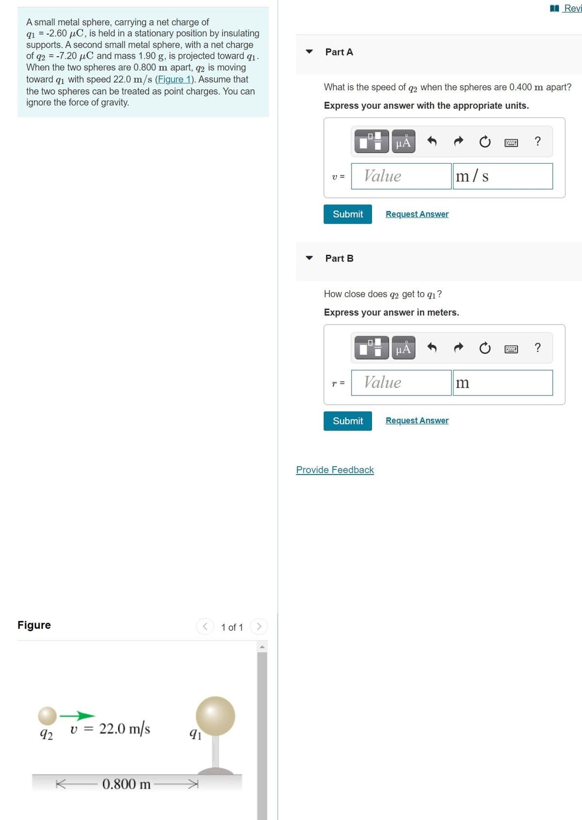 I Revi
A small metal sphere, carrying a net charge of
q1 = -2.60 µC, is held in a stationary position by insulating
supports. A second small metal sphere, with a net charge
of q2 = -7.20 µC and mass 1.90 g, is projected toward q1.
When the two spheres are 0.800 m apart, q2 is moving
toward q1 with speed 22.0 m/s (Figure 1). Assume that
the two spheres can be treated as point charges. You can
ignore the force of gravity.
Part A
What is the speed
q2 when the spheres are 0.400 m apart?
Express your answer with the appropriate units.
HA
Value
m/s
Submit
Request Answer
Part B
How close does q2 get to q1?
Express your answer in meters.
HA
Value
r =
Submit
Request Answer
Provide Feedback
Figure
1 of 1
<>
v = 22.0 m/s
92
K 0.800 m
