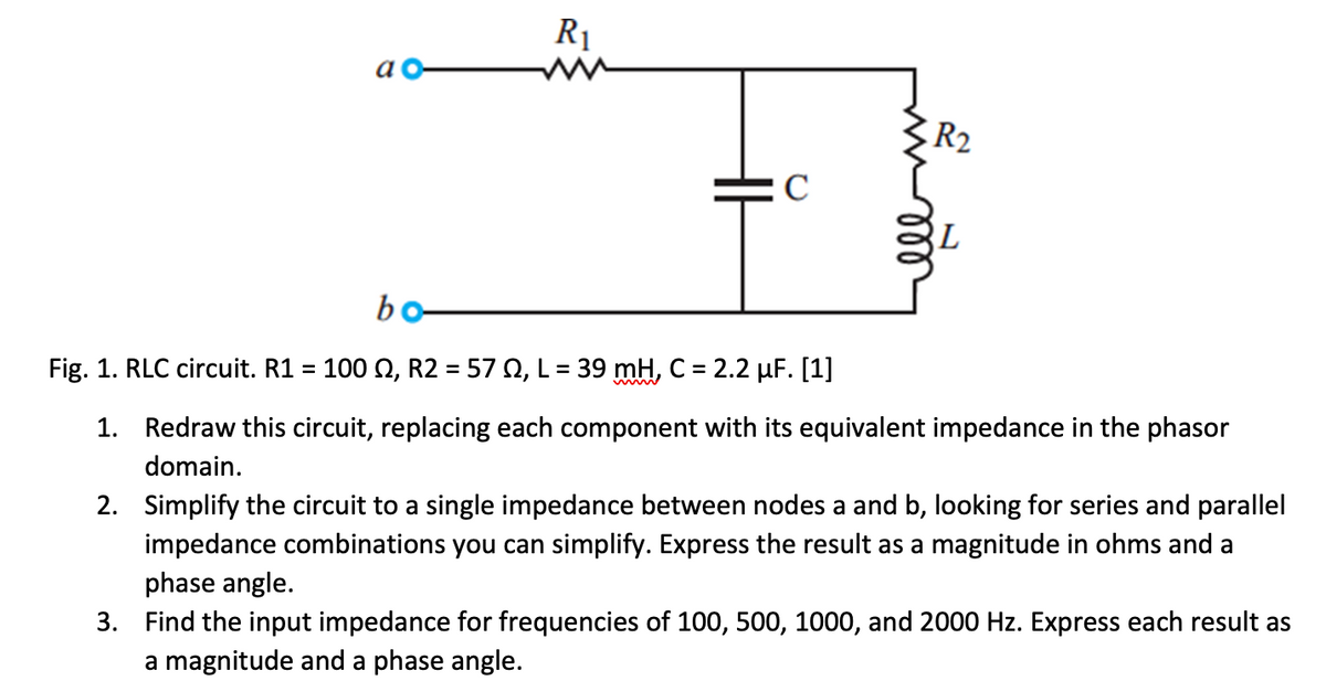 a
R₁
C
R₂2
bo-
Fig. 1. RLC circuit. R1 = 100 №, R2 = 57 0, L = 39 mH, C = 2.2 µF. [1]
1.
Redraw this circuit, replacing each component with its equivalent impedance in the phasor
domain.
2.
Simplify the circuit to a single impedance between nodes a and b, looking for series and parallel
impedance combinations you can simplify. Express the result as a magnitude in ohms and a
phase angle.
3. Find the input impedance for frequencies of 100, 500, 1000, and 2000 Hz. Express each result as
a magnitude and a phase angle.