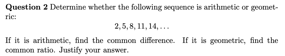 Question 2 Determine whether the following sequence is arithmetic or geomet-
ric:
2, 5, 8, 11, 14,...
If it is arithmetic, find the common difference. If it is geometric, find the
common ratio. Justify your answer.