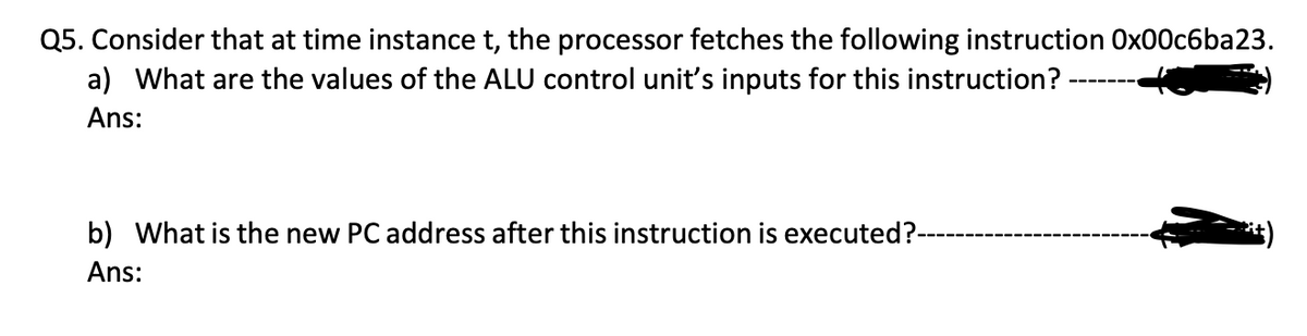 Q5. Consider that at time instance t, the processor fetches the following instruction 0x00c6ba23.
a) What are the values of the ALU control unit's inputs for this instruction?
Ans:
b) What is the new PC address after this instruction is executed?--
Ans: