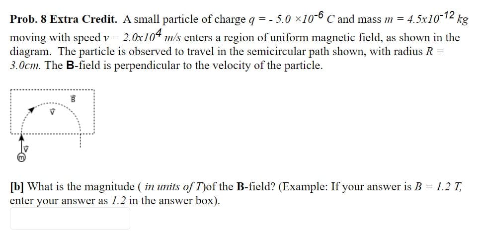 Prob. 8 Extra Credit. A small particle of charge q = - 5.0 ×10-6 C and mass m = 4.5x1012 kg
moving with speed v = 2.0x104 m/s enters a region of uniform magnetic field, as shown in the
diagram. The particle is observed to travel in the semicircular path shown, with radius R =
3.0cm. The B-field is perpendicular to the velocity of the particle.
[b] What is the magnitude ( in units of T)of the B-field? (Example: If your answer is B = 1.2 T,
enter your answer as 1.2 in the answer box).
