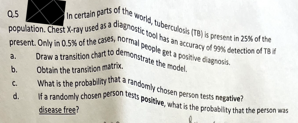 In certain parts
s of the world, tuberculosis (TB) is present in 25% of the
population. Chest X-ray used as a diagnostic tool has an accuracy of 99% detection of TB if
present. Only in 0.5% of the cases, normal people get a positive diagnosis.
Draw a transition chart to demonstrate the model.
Obtain the transition matrix.
What is the probability that a randomly chosen person tests negative?
If a randomly chosen person tests positive, what is the probability that the person was
disease free?
Q.5
a.
b.
C.
d.