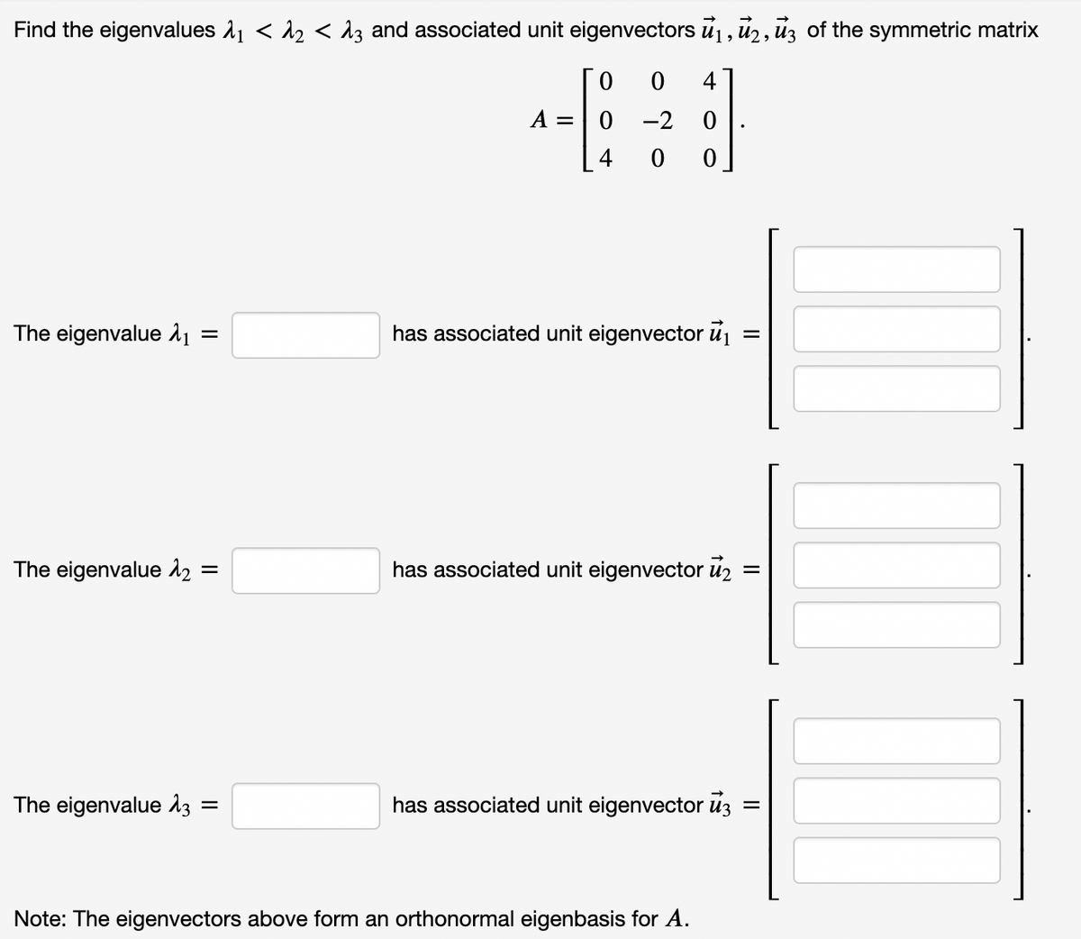 Find the eigenvalues λ₁ < λ₂ < λ3 and associated unit eigenvectors ₁, 2, 3 of the symmetric matrix
0
0 4
^-|
0-2
4 00
The eigenvalue ₁ =
has associated unit eigenvector ₁
=
The eigenvalue 1₂
has associated unit eigenvector ₂
=
The eigenvalue 13
has associated unit eigenvector uz
Note: The eigenvectors above form an orthonormal eigenbasis for A.
=
=