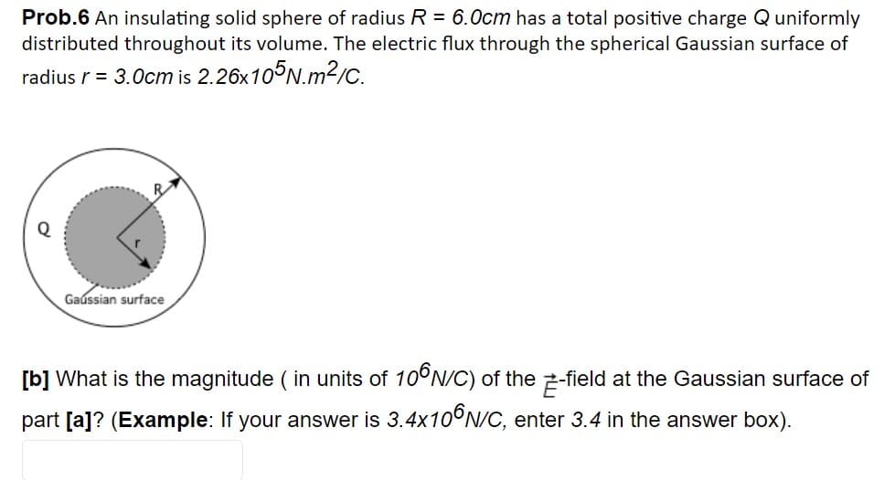 Prob.6 An insulating solid sphere of radius R = 6.0cm has a total positive charge Quniformly
distributed throughout its volume. The electric flux through the spherical Gaussian surface of
radius r = 3.0cm is 2.26x10°N.m²c.
Gaússian surface
[b] What is the magnitude ( in units of 10°N/C) of the 2-field at the Gaussian surface of
[a]? (Examp
If your answer is 3.4×10°N/C, enter 3.4 in the answer box).
