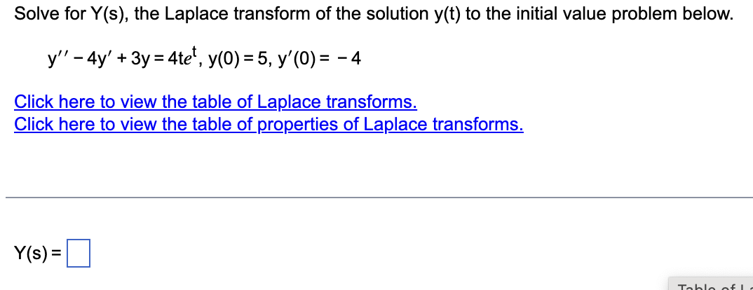 Solve for Y(s), the Laplace transform of the solution y(t) to the initial value problem below.
y'' - 4y' + 3y = 4tet, y(0) = 5, y'(0) = −4
Click here to view the table of Laplace transforms.
Click here to view the table of properties of Laplace transforms.
Y(s) =
Table of L