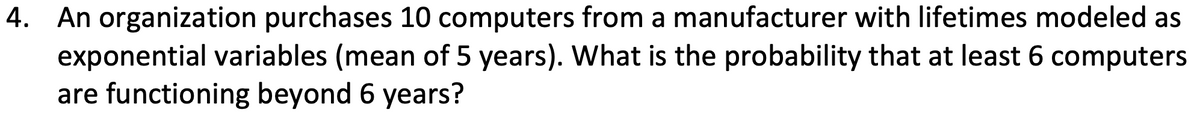 4. An organization purchases 10 computers from a manufacturer with lifetimes modeled as
exponential variables (mean of 5 years). What is the probability that at least 6 computers
are functioning beyond 6 years?