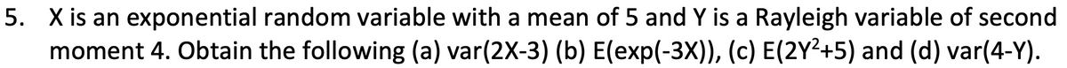 5. X is an exponential random variable with a mean of 5 and Y is a Rayleigh variable of second
moment 4. Obtain the following (a) var(2X-3) (b) E(exp(-3X)), (c) E(2Y²+5) and (d) var(4-Y).