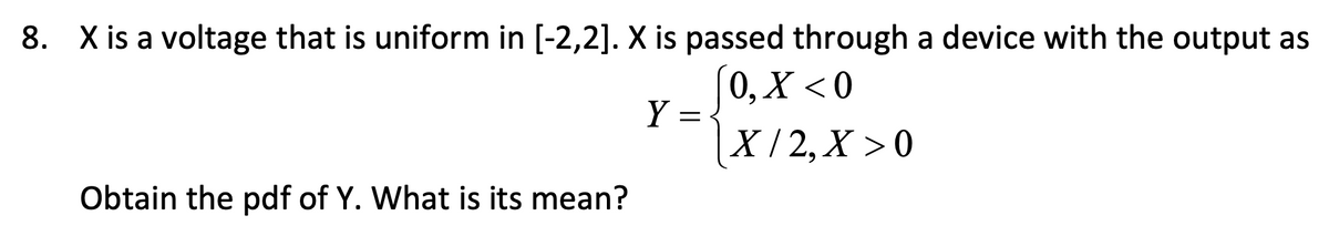 8. X is a voltage that is uniform in [-2,2]. X is passed through a device with the output as
[0, X <0
|X/2,X >0
Obtain the pdf of Y. What is its mean?
Y =