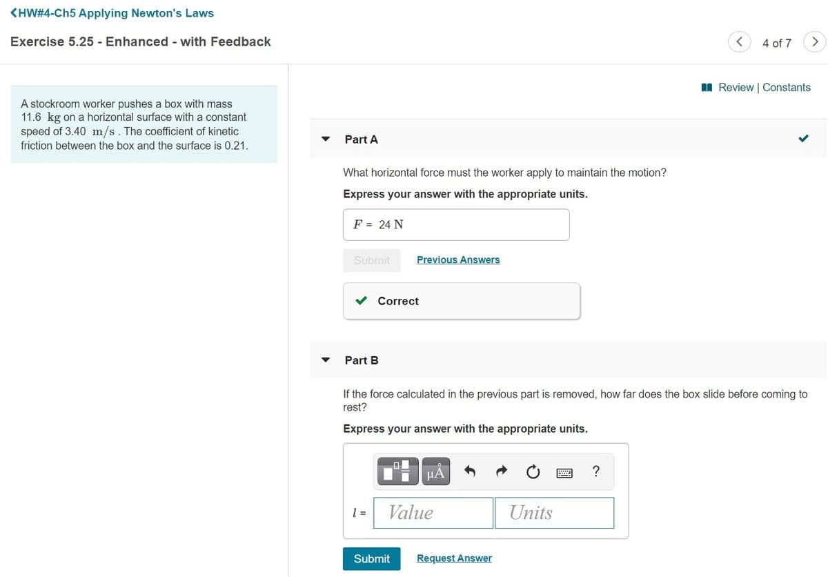 <HW#4-Ch5 Applying Newton's Laws
Exercise 5.25 - Enhanced - with Feedback
4 of 7
I Review | Constants
A stockroom worker pushes a box with mass
11.6 kg on a horizontal surface with a constant
speed of 3.40 m/s. The coefficient of kinetic
Part A
friction between the box and the surface is 0.21.
What horizontal force must the worker apply to maintain the motion?
Express your answer with the appropriate units.
F = 24 N
Submit
Previous Answers
Correct
Part B
If the force calculated in the previous part is removed, how far does the box slide before coming to
rest?
Express your answer with the appropriate units.
µA
Value
Units
Submit
Request Answer
