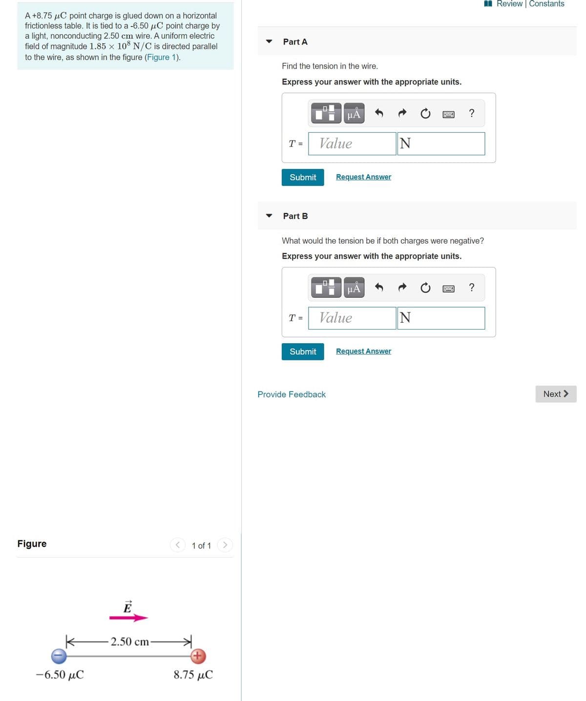 **Physics Problems on Electric Forces and Tension**

**Problem Description:**
A +8.75 µC point charge is glued down on a horizontal frictionless table. It is tied to a -6.50 µC point charge by a light, nonconducting 2.50 cm wire. A uniform electric field of magnitude 1.85 × 10³ N/C is directed parallel to the wire, as shown in the figure (Figure 1).

**Part A:**
Find the tension in the wire.
- Express your answer with the appropriate units.

**Answer Input:**
\[ T = \, \boxed{\text{Value}} \, \text{N} \]

- [Submit Button]
- [Request Answer Button]

**Part B:**
What would the tension be if both charges were negative?
- Express your answer with the appropriate units.

**Answer Input:**
\[ T = \, \boxed{\text{Value}} \, \text{N} \]

- [Submit Button]
- [Request Answer Button]

**Figure 1:**
- A diagram illustrating the arrangement of charges and the electric field. The +8.75 µC charge (represented by a red sphere) and the -6.50 µC charge (represented by a blue sphere) are separated by a distance of 2.50 cm. An electric field \( E \) is shown as a pink arrow pointing to the right, indicating the direction of the field.

**Figure Explanation:**
- The diagram shows two point charges tied together by a wire. The positive charge (+8.75 µC) is on the right, and the negative charge (-6.50 µC) is on the left. They are 2.50 cm apart. An external electric field \( E \) with a magnitude of \( 1.85 \times 10^3 \, \text{N/C} \) is directed to the right, parallel to the wire connecting the charges.

**Note:**
For accurate calculation, consider both the electric force due to the charges and the external electric field when determining the tension in the wire.