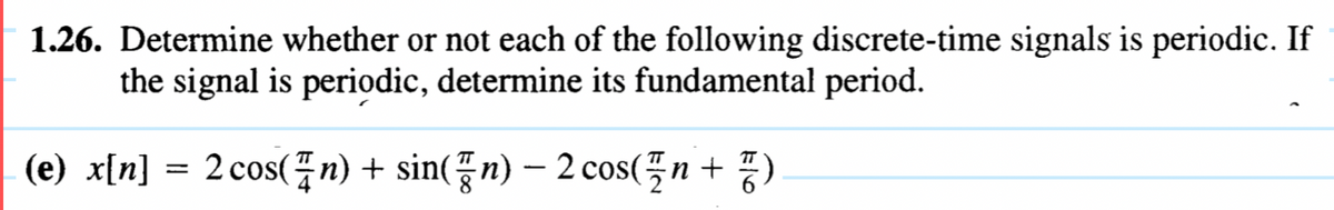 -
1.26. Determine whether or not each of the following discrete-time signals is periodic. If
the signal is periodic, determine its fundamental period.
(e) x[n]
=
2 cos(n) + sin(n) - 2 cos(n +)