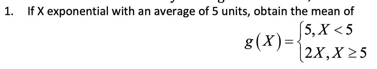 1. If X exponential with an average of 5 units, obtain the mean of
5, X<5
g(x)=
2X,X >5