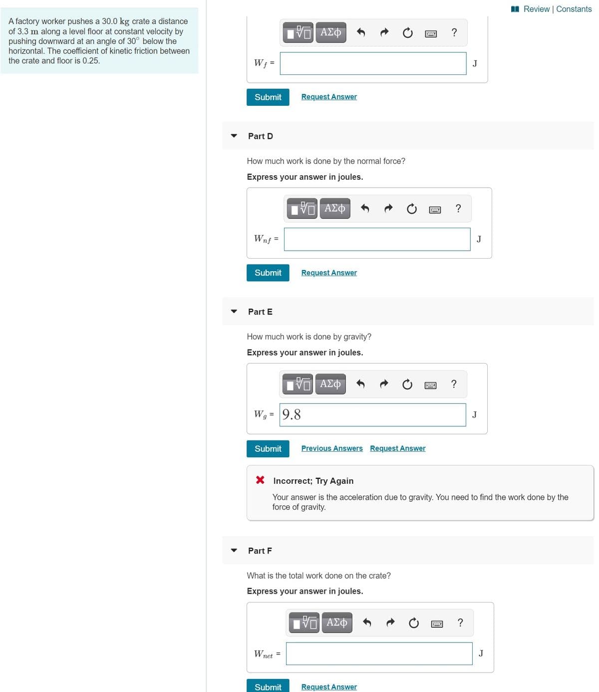 I Review | Constants
A factory worker pushes a 30.0 kg crate a distance
of 3.3 m along a level floor at constant velocity by
pushing downward at an angle of 30° below the
V ΑΣΦ
horizontal. The coefficient of kinetic friction between
the crate and floor is 0.25.
W; =
J
Submit
Request Answer
Part D
How much work is done by the normal force?
Express your answer in joules.
ν ΑΣΦ
Wnf =
Submit
Request Answer
Part E
How much work is done by gravity?
Express your answer in joules.
?
W9 = 9.8
J
Submit
Previous Answers Request Answer
X Incorrect; Try Again
Your answer is the acceleration due to gravity. You need to find the work done by the
force of gravity.
Part F
What is the total work done on the crate?
Express your answer in joules.
ΑΣΦ
?
Wnet =
J
Submit
Request Answer
JI
