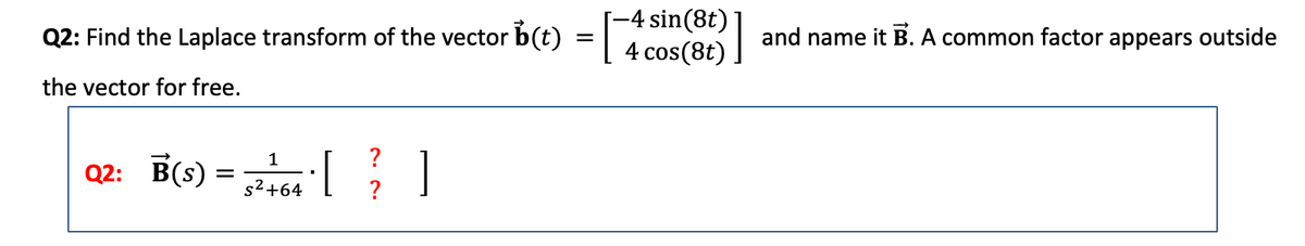 Q2: Find the Laplace transform of the vector b(t) = [
the vector for free.
Q2: B(s)
=
1
?
5² +464 [ ² ]
?
-4 sin(8t)
4 cos (8t)
and name it B. A common factor appears outside