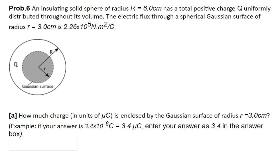 Prob.6 An insulating solid sphere of radius R = 6.0cm has a total positive charge Quniformly
distributed throughout its volume. The electric flux through a spherical Gaussian surface of
radius r = 3.0cm is 2.26x10°N.m2/C.
R
Gaússian surface
[a] How much charge (in units of uC) is enclosed by the Gaussian surface of radius r =3.0cm?
(Example: if your answer is 3.4x10°C = 3.4 µC, enter your answer as 3.4 in the answer
box).
