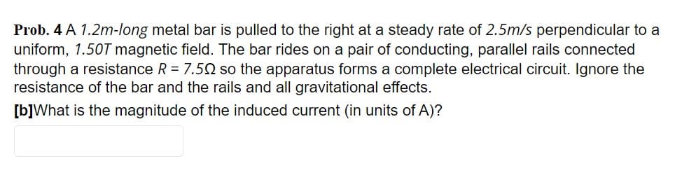 Prob. 4 A 1.2m-long metal bar is pulled to the right at a steady rate of 2.5m/s perpendicular to a
uniform, 1.50T magnetic field. The bar rides on a pair of conducting, parallel rails connected
through a resistance R = 7.5N so the apparatus forms a complete electrical circuit. Ignore the
resistance of the bar and the rails and all gravitational effects.
[b]What is the magnitude of the induced current (in units of A)?
