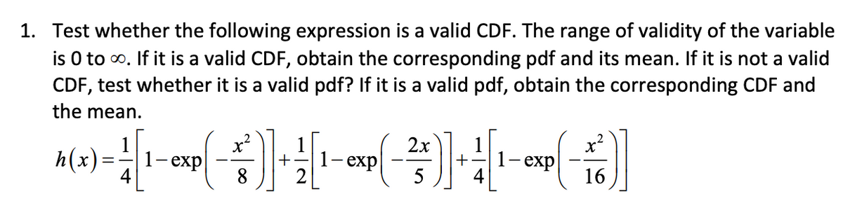 1. Test whether the following expression is a valid CDF. The range of validity of the variable
is 0 to ∞. If it is a valid CDF, obtain the corresponding pdf and its mean. If it is not a valid
CDF, test whether it is a valid pdf? If it is a valid pdf, obtain the corresponding CDF and
the mean.
2x
x²
A(x)-[1-exp(-) ++ [¹-exp(-²3)] -+-)]
=
exp
5
16
x²
8