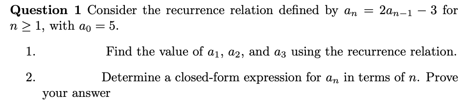 Question 1 Consider the recurrence relation defined by an = 2an-1-3 for
n ≥ 1, with að = 5.
1.
Find the value of a1, a2, and a3 using the recurrence relation.
Determine a closed-form expression for an in terms of n. Prove
2.
your answer