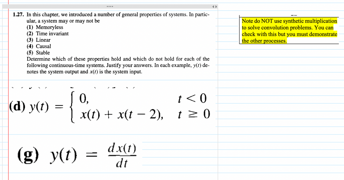 1.27. In this chapter, we introduced a number of general properties of systems. In partic-
ular, a system may or may not be
(1) Memoryless
(2) Time invariant
(3) Linear
(4) Causal
(5) Stable
Determine which of these properties hold and which do not hold for each of the
following continuous-time systems. Justify your answers. In each example, y(t) de-
notes the system output and x(t) is the system input.
(d) y(t)
=
(g) y(t)
0,
x(t) + x(t − 2),
=
dx(t)
dt
t < 0
t> 0
Note do NOT use synthetic multiplication
to solve convolution problems. You can
check with this but you must demonstrate
the other processes.