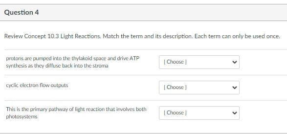 Question 4
Review Concept 10.3 Light Reactions. Match the term and its description. Each term can only be used once.
protons are pumped into the thylakoid space and drive ATP
synthesis as they diffuse back into the stroma
| Choose |
cyclic electron flow outputs
[ Choose J
This is the primary pathway of light reaction that involves both
photosystems
[ Choose ]
>
