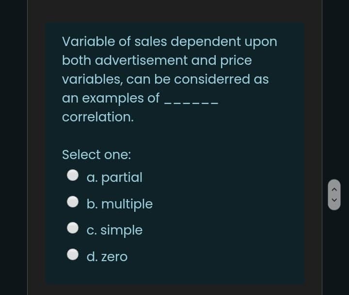 Variable of sales dependent upon
both advertisement and price
variables, can be considerred as
an examples of
correlation.
Select one:
a. partial
b. multiple
C. simple
d. zero
< >
