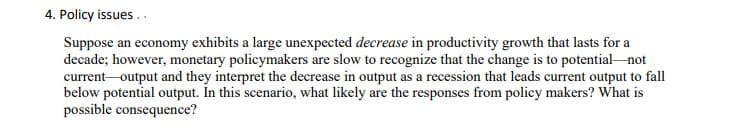 4. Policy issues ..
Suppose an economy exhibits a large unexpected decrease in productivity growth that lasts for a
decade; however, monetary policymakers are slow to recognize that the change is to potential not
current-output and they interpret the decrease in output as a recession that leads current output to fall
below potential output. In this scenario, what likely are the responses from policy makers? What is
possible consequence?
