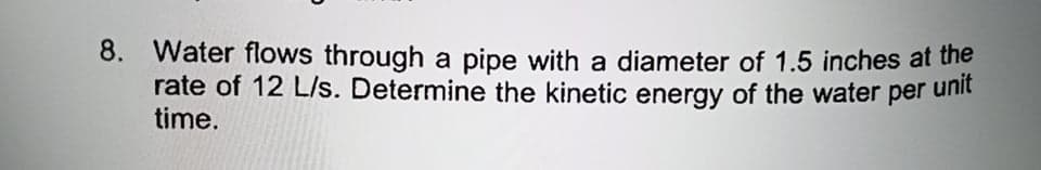 8. Water flows through a pipe with a diameter of 1.5 inches at the
rate of 12 L/s. Determine the kinetic energy of the water per unit
time.
