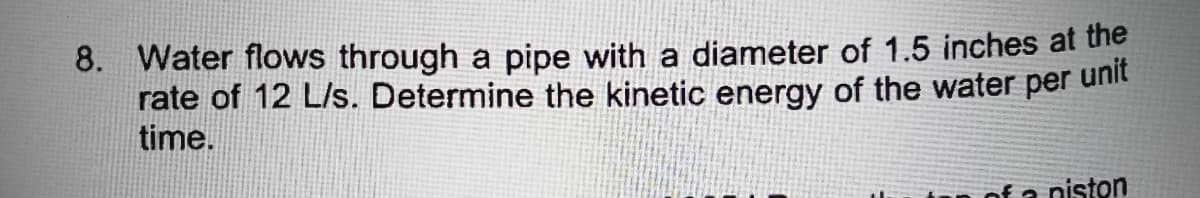 8. Water flows through a pipe with a diameter of 1.5 inches at the
rate of 12 L/s. Determine the kinetic energy of the water per
time.
unit
of a niston
