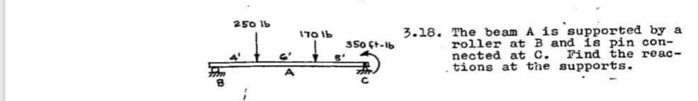 250 Ib
ITO Ib
3.18. The beam A is supported by a
roller at B and is pin con-
nected at C.
tions at the supports.
350 ft-lb
Find the reac-
A
