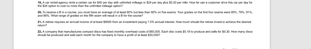 19. A car rental agency rents a certain car for $40 per day with unlimited mileage or $24 per day plus $0.20 per mile. How far can a customer drive this car per day for
the $24 option to cost no more than the unlimited mileage option?
20. To receive a B in a course, you must have an average of at least 80% but less than 90% on five exams. Your grades on the first four exams were 95%, 79%, 91%,
20. 10
and 86%. What range of grades on the fifth exam will result in a B for the course?
21. A retiree requires an annual income of at least $9000 from an investment paying 7.5% annual interest. How much should the retiree invest to achieve the desired
return?
22. A company that manufactures compact discs has fixed monthly overhead costs of $60,000. Each disc costs $0.18 to produce and sells for $0.30. How many discs
should be produced and sold each month for the company to have a profit of at least $30,000?
