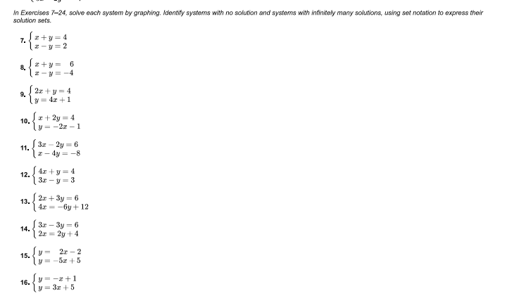 In Exercises 7-24, solve each system by graphing. Identify systems with no solution and systems with infinitely many solutions, using set notation to express their
solution sets.
I+y = 4
7.
I -y= 2
*+y =
8.
6
I-y = -4
2z +y=4
9.
y = 4x +1
r+ 2y = 4
= -2r - 1
10.
3
11.
2y = 6
4y = -8
| 4r +y = 4
12.
3x - y = 3
| 2z + 3y = 6
13.
( 4x = -6y + 12
3x – 3y = 6
14.
2x = 2y +4
2.к — 2
15.
y = -5x + 5
y= -a +1
16.
y = 3x +5
