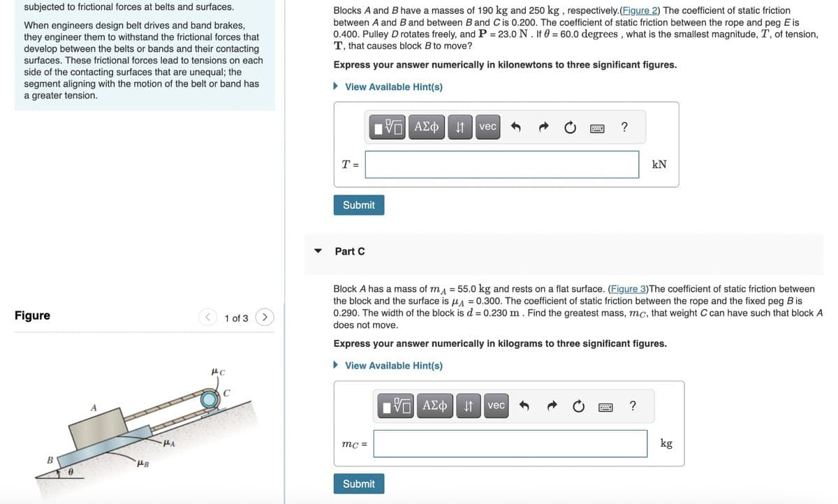 subjected to frictional forces at belts and surfaces.
When engineers design belt drives and band brakes,
they engineer them to withstand the frictional forces that
develop between the belts or bands and their contacting
surfaces. These frictional forces lead to tensions on each
side of the contacting surfaces that are unequal; the
segment aligning with the motion of the belt or band has
a greater tension.
Blocks A and B have a masses of 190 kg and 250 kg, respectively. (Figure 2) The coefficient of static friction
between A and B and between B and C is 0.200. The coefficient of static friction between the rope and peg E is
0.400. Pulley D rotates freely, and P = 23.0 N. If 0 = 60.0 degrees, what is the smallest magnitude, T, of tension,
T, that causes block B to move?
Express your answer numerically in kilonewtons to three significant figures.
▸ View Available Hint(s)
ΜΕ ΑΣΦ ↑ vec
?
Figure
1 of 3
A
B
PB
HA
με
T =
Submit
་
Part C
kN
Block A has a mass of mд = 55.0 kg and rests on a flat surface. (Figure 3)The coefficient of static friction between
the block and the surface is μA = 0.300. The coefficient of static friction between the rope and the fixed peg B is
0.290. The width of the block is d = 0.230 m. Find the greatest mass, mc, that weight C can have such that block A
does not move.
Express your answer numerically in kilograms to three significant figures.
▸ View Available Hint(s)
mc=
Submit
V ΑΣΦ
vec
?
kg