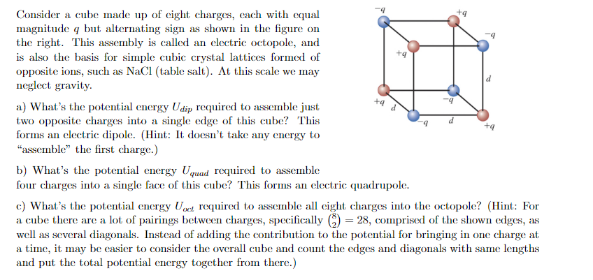 Consider a cube made up of eight charges, each with equal
magnitude q but alternating sign as shown in the figure on
the right. This assembly is called an electric octopole, and
is also the basis for simple cubic crystal lattices formed of
opposite ions, such as NaCl (table salt). At this scale we may
neglect gravity.
a) What's the potential energy Udip required to assemble just
two opposite charges into a single edge of this cube? This
forms an electric dipole. (Hint: It doesn't take any energy to
"assemble" the first charge.)
+9
+9 d
b) What's the potential energy Uquad required to assemble
four charges into a single face of this cube? This forms an electric quadrupole.
+9
-9
+9
c) What's the potential energy Uoet required to assemble all eight charges into the octopole? (Hint: For
a cube there are a lot of pairings between charges, specifically (9) = 28, comprised of the shown edges, as
well as several diagonals. Instead of adding the contribution to the potential for bringing in one charge at
a time, it may be easier to consider the overall cube and count the edges and diagonals with same lengths
and put the total potential energy together from there.)