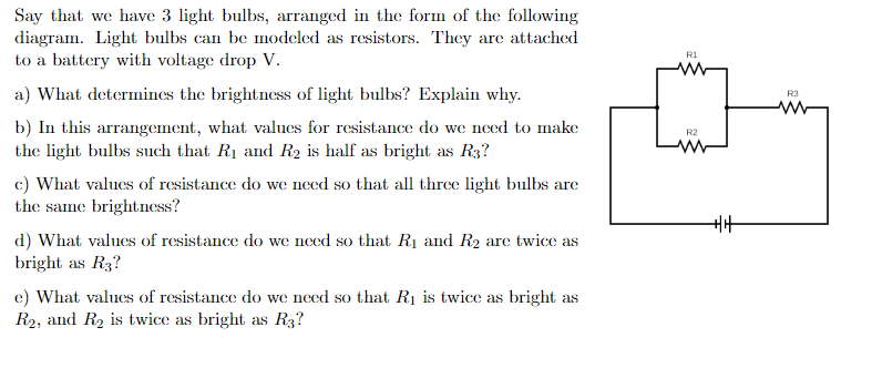 Say that we have 3 light bulbs, arranged in the form of the following
diagram. Light bulbs can be modeled as resistors. They are attached
to a battery with voltage drop V.
a) What determines the brightness of light bulbs? Explain why.
b) In this arrangement, what values for resistance do we need to make
the light bulbs such that R₁ and R₂ is half as bright as R3?
c) What values of resistance do we need so that all three light bulbs are
the same brightness?
d) What values of resistance do we need so that R₁ and R₂ are twice as
bright as R3?
e) What values of resistance do we need so that R₁ is twice as bright as
R₂, and R₂ is twice as bright as R3?
R1
R2
www
+|+
R3
www