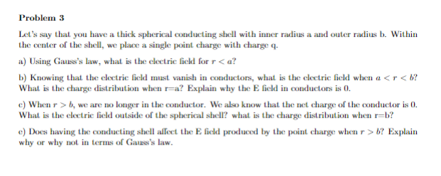 Problem 3
Let's say that you have a thick spherical conducting shell with inner radius a and outer radius b. Within
the center of the shell, we place a single point charge with charge q.
a) Using Gauss's law, what is the electric field for r <a?
b) Knowing that the electric field must vanish in conductors, what is the electric field when a <r<b?
What is the charge distribution when r=a? Explain why the E field in conductors is 0.
c) When r>b, we are no longer in the conductor. We also know that the net charge of the conductor is 0.
What is the electric field outside of the spherical shell? what is the charge distribution when r=b?
e) Does having the conducting shell affect the E field produced by the point charge when r> b? Explain
why or why not in terms of Gauss's law.