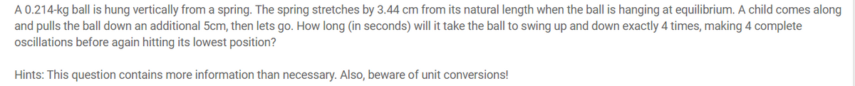 A 0.214-kg ball is hung vertically from a spring. The spring stretches by 3.44 cm from its natural length when the ball is hanging at equilibrium. A child comes along
and pulls the ball down an additional 5cm, then lets go. How long (in seconds) will it take the ball to swing up and down exactly 4 times, making 4 complete
oscillations before again hitting its lowest position?
Hints: This question contains more information than necessary. Also, beware of unit conversions!