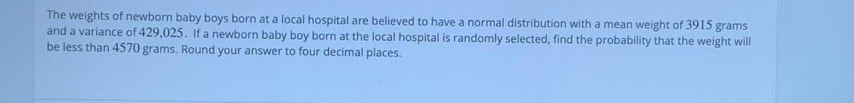 The weights of newborn baby boys born at a local hospital are believed to have a normal distribution with a mean weight of 3915 grams
and a variance of 429,025. If a newborn baby boy born at the local hospital is randomly selected, find the probability that the weight will
be less than 4570 grams. Round your answer to four decimal places.
