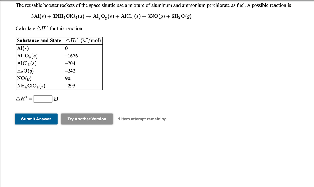 The reusable booster rockets of the space shuttle use a mixture of aluminum and ammonium perchlorate as fuel. A possible reaction is
3Al(s) + 3NH4CIO4(8) → Al, O, (s) + AIC13 (s) + 3NO(g) + 6H2O(g)
Calculate AH° for this reaction.
Substance and State AH£° (kJ/mol)
|Al(s)
|Al2O3(s)
AIC13 (s)
H2O(g)
NO(9)
NH,CIO4(s)
-1676
-704
-242
90.
-295
ΔΗ'
kJ
Submit Answer
Try Another Version
1 item attempt remaining
