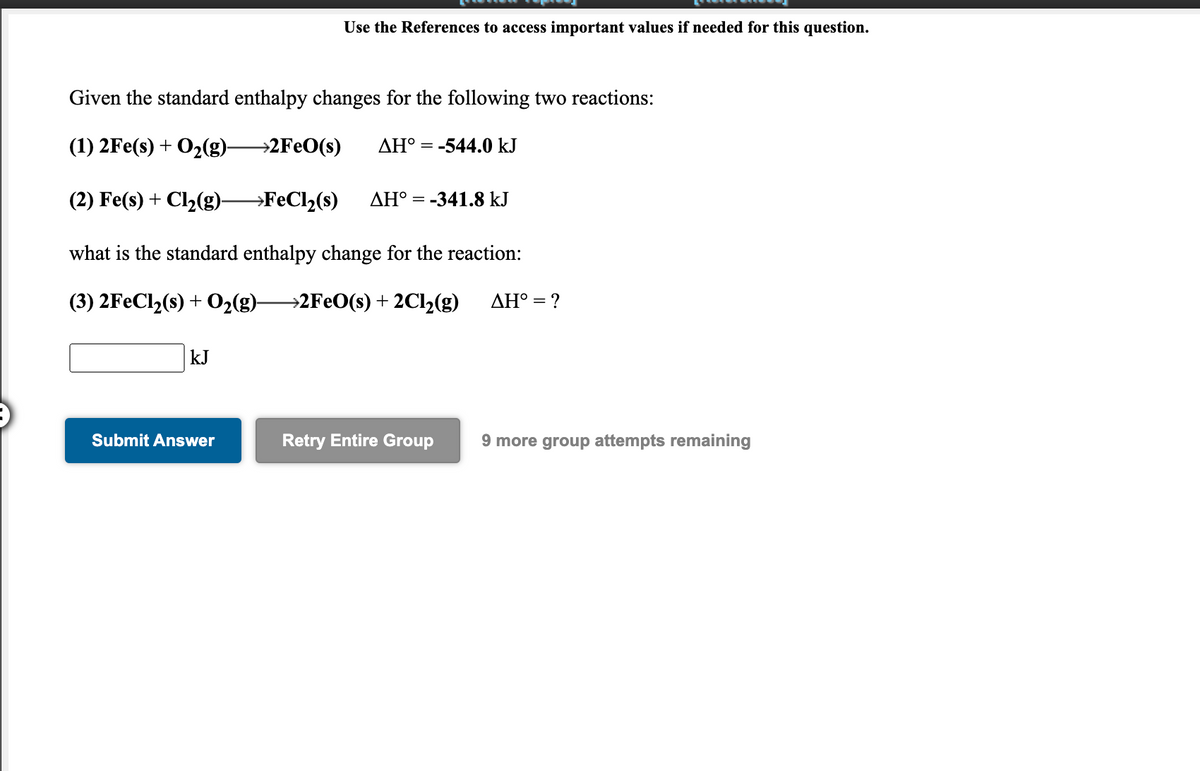 Use the References to access important values if needed for this question.
Given the standard enthalpy changes for the following two reactions:
(1) 2Fe(s) + O2(g)-
→2F€O(s)
AH° = -544.0 kJ
(2) Fe(s) + Cl2(g)→FECI2(s)
AH° = -341.8 kJ
what is the standard enthalpy change for the reaction:
(3) 2FECI2(s) + O2(g)2FEO(s)+ 2C12(g)
AH° = ?
kJ
Submit Answer
Retry Entire Group
9 more group attempts remaining
