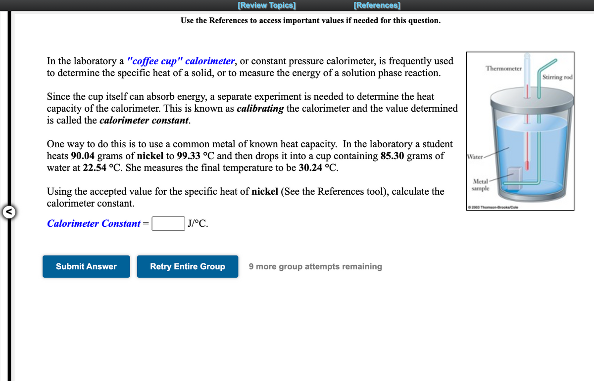 [Review Topics]
[References]
Use the References to access important values if needed for this question.
In the laboratory a "coffee cup" calorimeter, or constant pressure calorimeter, is frequently used
to determine the specific heat of a solid, or to measure the energy of a solution phase reaction.
Thermometer
Stirring rod
Since the cup itself can absorb energy, a separate experiment is needed to determine the heat
capacity of the calorimeter. This is known as calibrating the calorimeter and the value determined
is called the calorimeter constant.
One way to do this is to use a common metal of known heat capacity. In the laboratory a student
heats 90.04 grams of nickel to 99.33 °C and then drops it into a cup containing 85.30
water at 22.54 °C. She measures the final temperature to be 30.24 °C.
grams
of
Water-
Metal
sample
Using the accepted value for the specific heat of nickel (See the References tool), calculate the
calorimeter constant.
2000 Thomaon-arocksCole
Calorimeter Constant
J/°C.
Submit Answer
Retry Entire Group
9 more group attempts remaining
