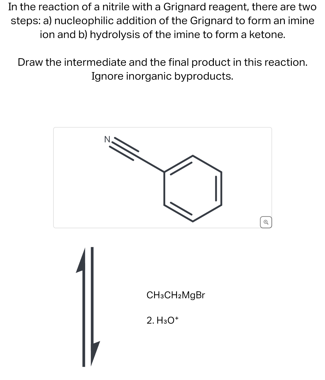 In the reaction of a nitrile with a Grignard reagent, there are two
steps: a) nucleophilic addition of the Grignard to form an imine
ion and b) hydrolysis of the imine to form a ketone.
Draw the intermediate and the final product in this reaction.
Ignore inorganic byproducts.
N.
CH3CH2MgBr
2. H3O+