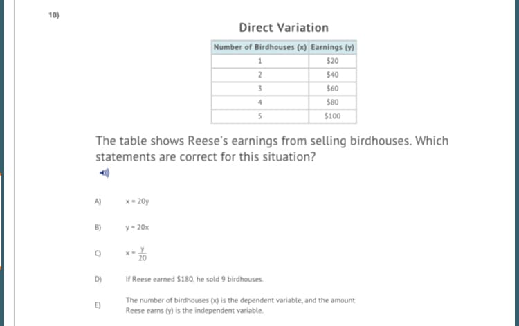 10)
Direct Variation
Number of Birdhouses (x) Earnings (y)
$20
$40
3
$60
4.
$80
5
$100
The table shows Reese's earnings from selling birdhouses. Which
statements are correct for this situation?
A)
x- 20y
B)
y= 20x
D)
If Reese earned $180, he sold 9 birdhouses.
The number of birdhouses (x) is the dependent variable, and the amount
Reese earns (y) is the independent variable.
E)
